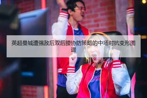 英超曼城遭强敌后双后腰协防策略的中场对抗变形图谱